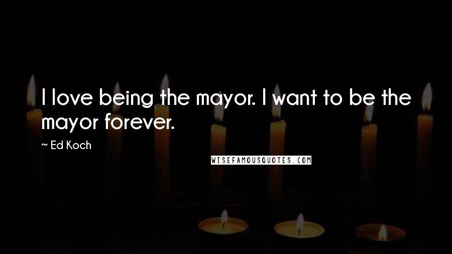 Ed Koch Quotes: I love being the mayor. I want to be the mayor forever.