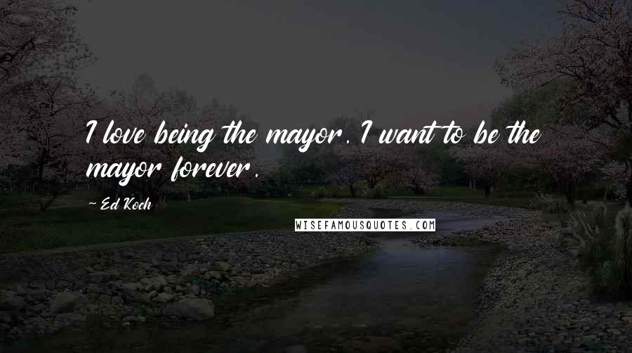 Ed Koch Quotes: I love being the mayor. I want to be the mayor forever.