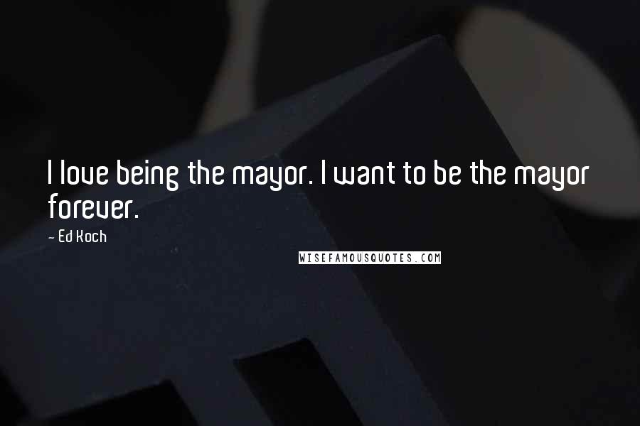 Ed Koch Quotes: I love being the mayor. I want to be the mayor forever.