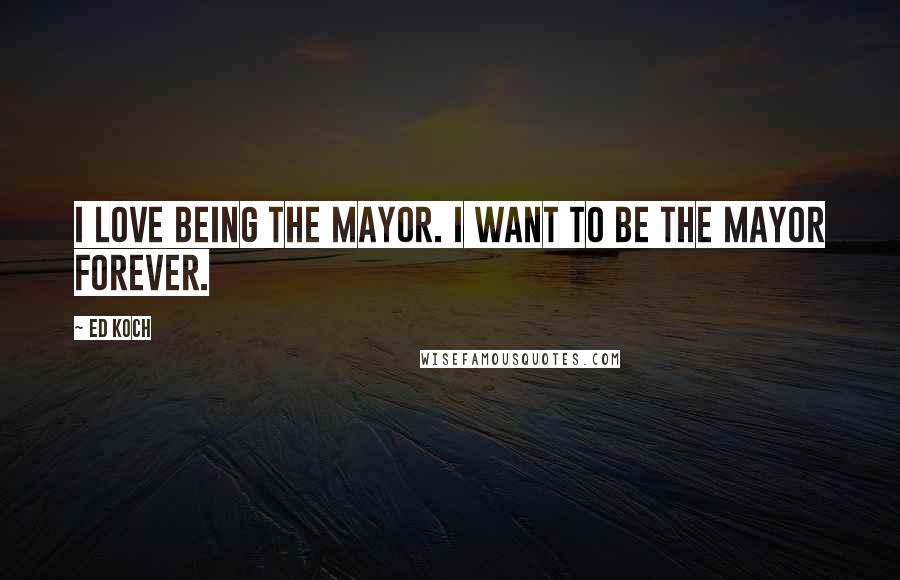 Ed Koch Quotes: I love being the mayor. I want to be the mayor forever.