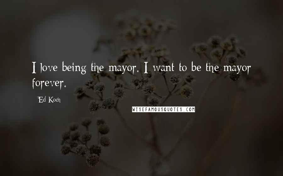 Ed Koch Quotes: I love being the mayor. I want to be the mayor forever.