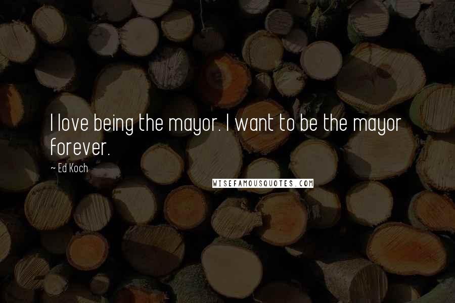 Ed Koch Quotes: I love being the mayor. I want to be the mayor forever.