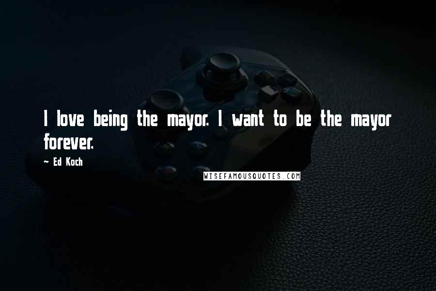 Ed Koch Quotes: I love being the mayor. I want to be the mayor forever.