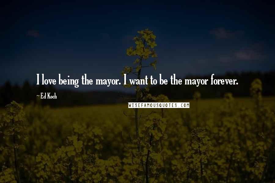 Ed Koch Quotes: I love being the mayor. I want to be the mayor forever.
