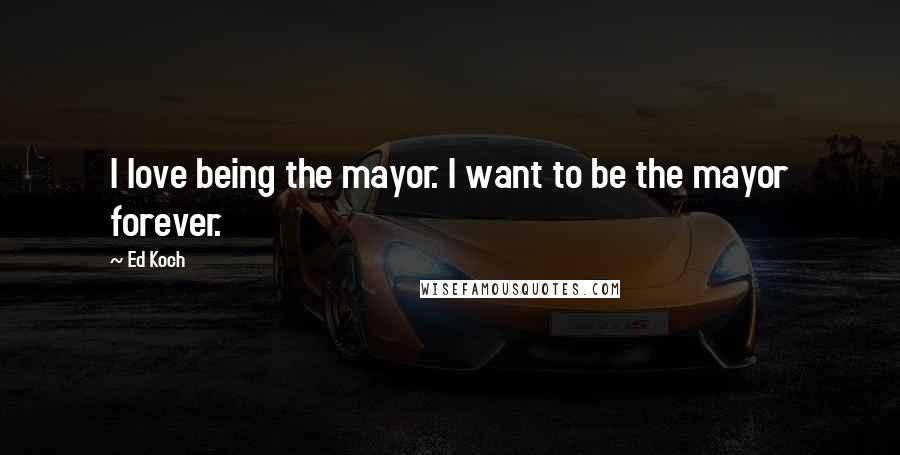 Ed Koch Quotes: I love being the mayor. I want to be the mayor forever.