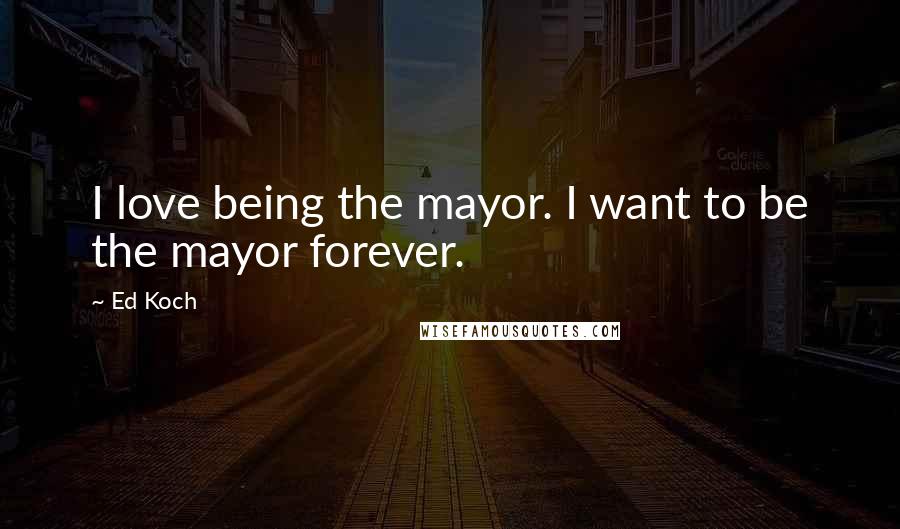 Ed Koch Quotes: I love being the mayor. I want to be the mayor forever.