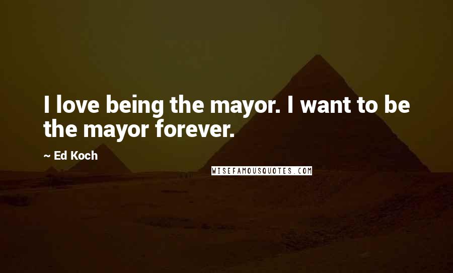 Ed Koch Quotes: I love being the mayor. I want to be the mayor forever.