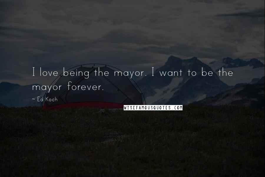 Ed Koch Quotes: I love being the mayor. I want to be the mayor forever.