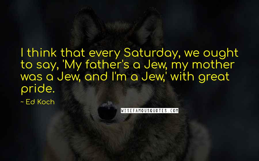 Ed Koch Quotes: I think that every Saturday, we ought to say, 'My father's a Jew, my mother was a Jew, and I'm a Jew,' with great pride.