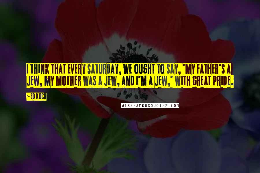 Ed Koch Quotes: I think that every Saturday, we ought to say, 'My father's a Jew, my mother was a Jew, and I'm a Jew,' with great pride.