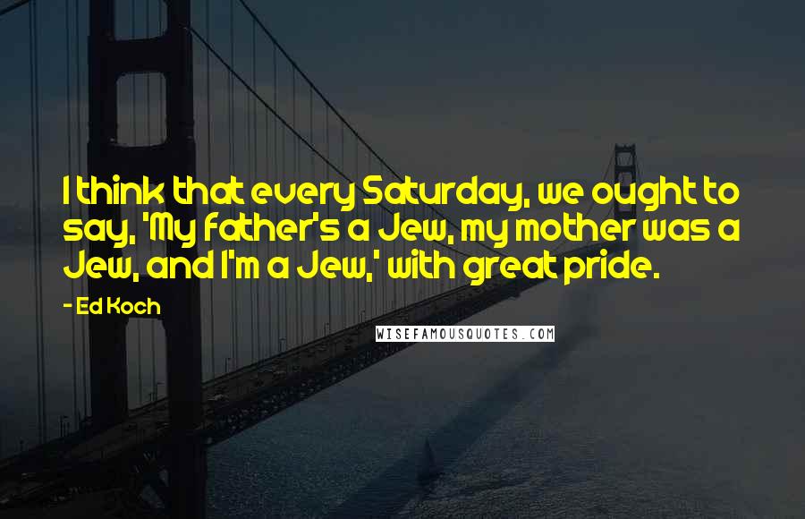 Ed Koch Quotes: I think that every Saturday, we ought to say, 'My father's a Jew, my mother was a Jew, and I'm a Jew,' with great pride.