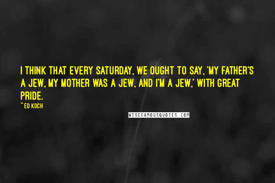 Ed Koch Quotes: I think that every Saturday, we ought to say, 'My father's a Jew, my mother was a Jew, and I'm a Jew,' with great pride.