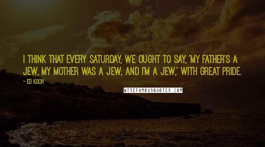 Ed Koch Quotes: I think that every Saturday, we ought to say, 'My father's a Jew, my mother was a Jew, and I'm a Jew,' with great pride.