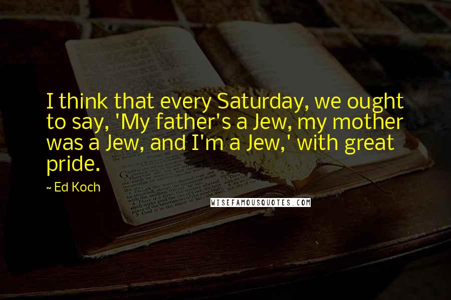 Ed Koch Quotes: I think that every Saturday, we ought to say, 'My father's a Jew, my mother was a Jew, and I'm a Jew,' with great pride.