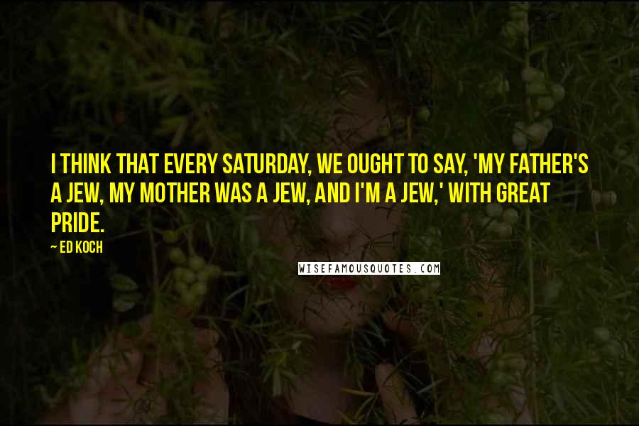 Ed Koch Quotes: I think that every Saturday, we ought to say, 'My father's a Jew, my mother was a Jew, and I'm a Jew,' with great pride.