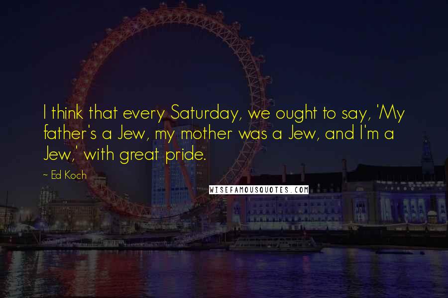 Ed Koch Quotes: I think that every Saturday, we ought to say, 'My father's a Jew, my mother was a Jew, and I'm a Jew,' with great pride.
