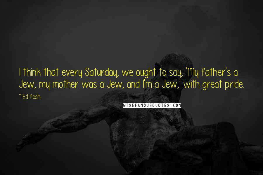 Ed Koch Quotes: I think that every Saturday, we ought to say, 'My father's a Jew, my mother was a Jew, and I'm a Jew,' with great pride.