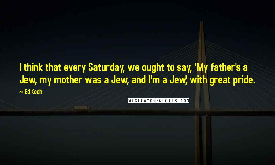 Ed Koch Quotes: I think that every Saturday, we ought to say, 'My father's a Jew, my mother was a Jew, and I'm a Jew,' with great pride.