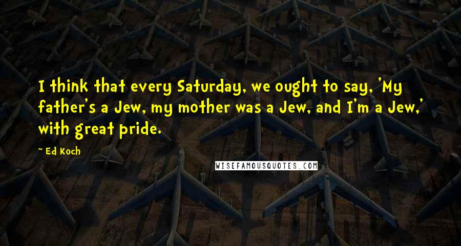 Ed Koch Quotes: I think that every Saturday, we ought to say, 'My father's a Jew, my mother was a Jew, and I'm a Jew,' with great pride.