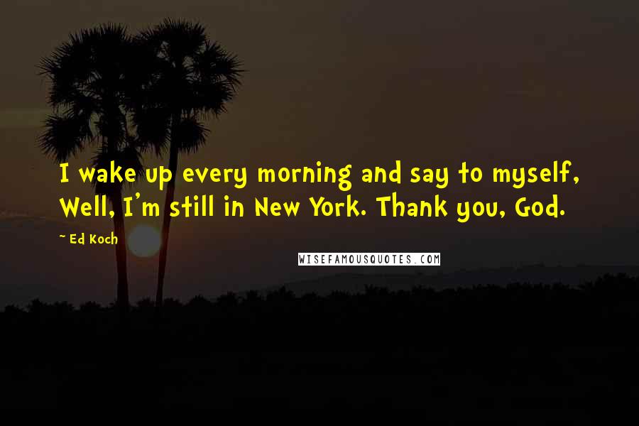 Ed Koch Quotes: I wake up every morning and say to myself, Well, I'm still in New York. Thank you, God.