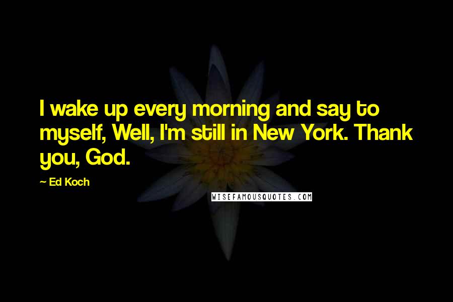 Ed Koch Quotes: I wake up every morning and say to myself, Well, I'm still in New York. Thank you, God.