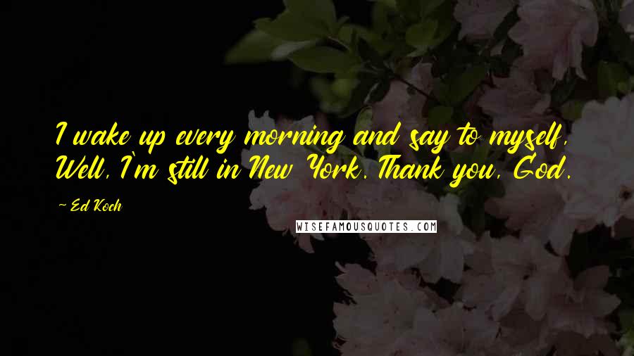 Ed Koch Quotes: I wake up every morning and say to myself, Well, I'm still in New York. Thank you, God.
