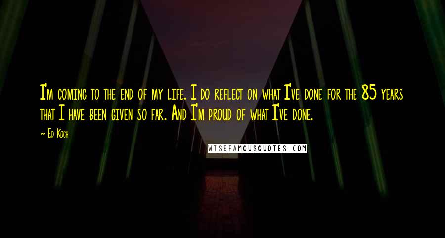 Ed Koch Quotes: I'm coming to the end of my life. I do reflect on what I've done for the 85 years that I have been given so far. And I'm proud of what I've done.