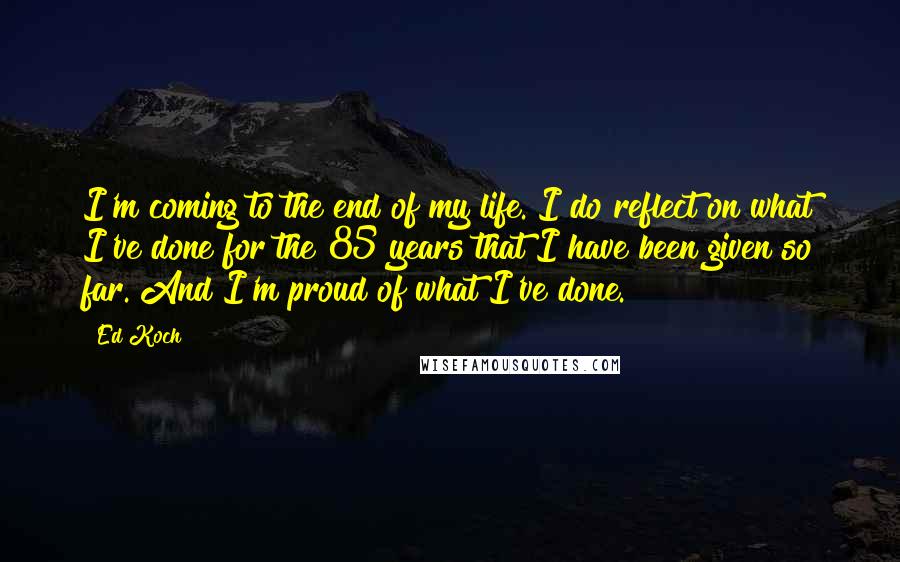 Ed Koch Quotes: I'm coming to the end of my life. I do reflect on what I've done for the 85 years that I have been given so far. And I'm proud of what I've done.