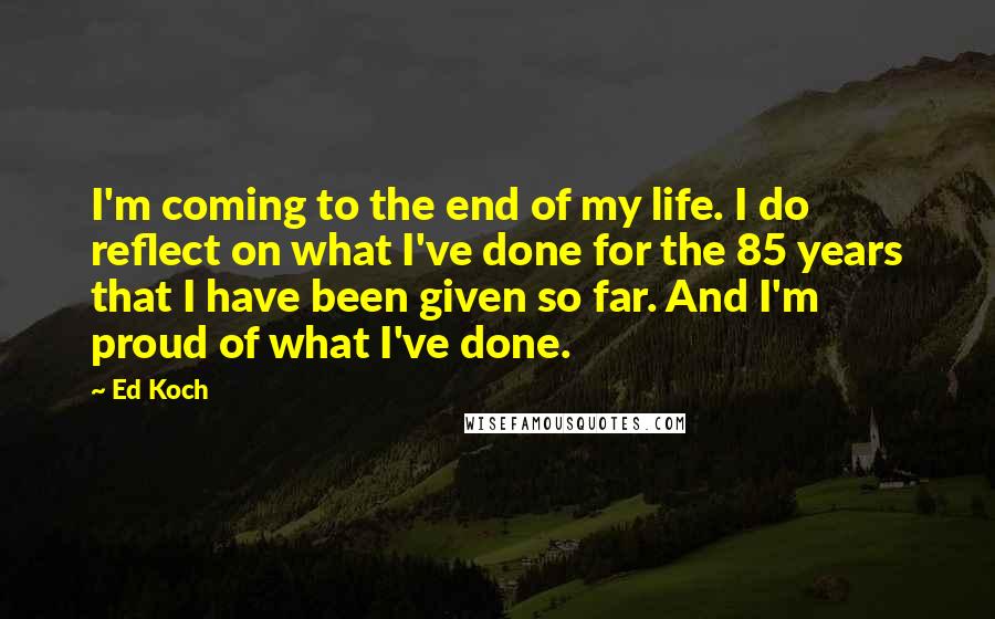 Ed Koch Quotes: I'm coming to the end of my life. I do reflect on what I've done for the 85 years that I have been given so far. And I'm proud of what I've done.