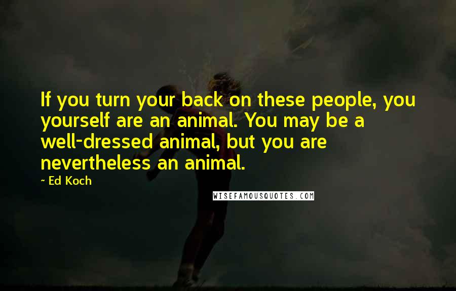 Ed Koch Quotes: If you turn your back on these people, you yourself are an animal. You may be a well-dressed animal, but you are nevertheless an animal.