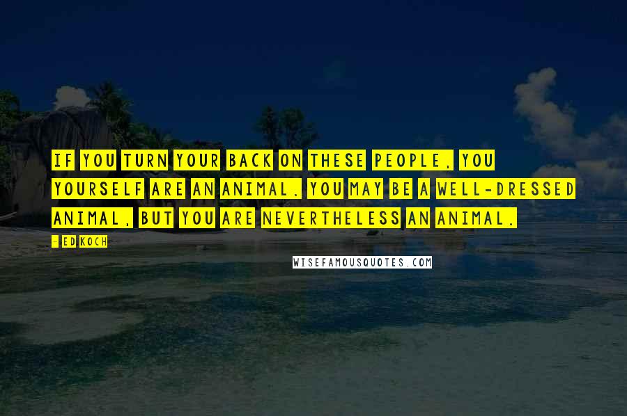 Ed Koch Quotes: If you turn your back on these people, you yourself are an animal. You may be a well-dressed animal, but you are nevertheless an animal.