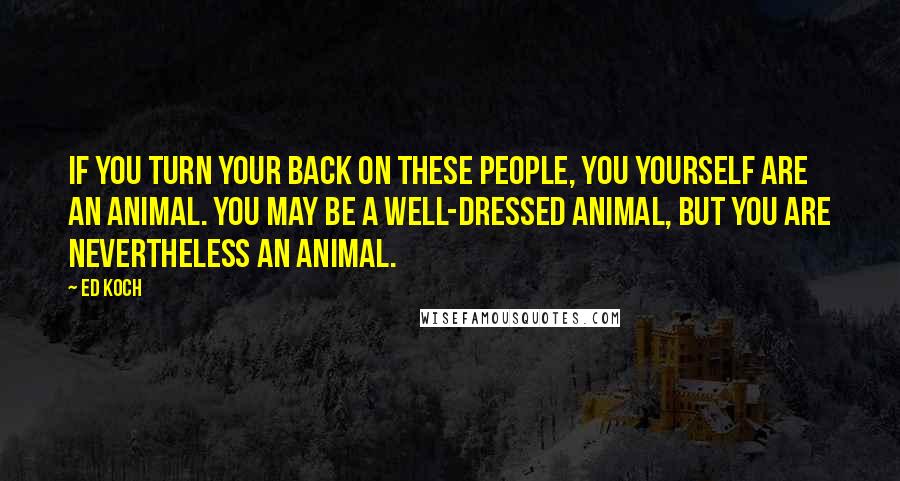 Ed Koch Quotes: If you turn your back on these people, you yourself are an animal. You may be a well-dressed animal, but you are nevertheless an animal.