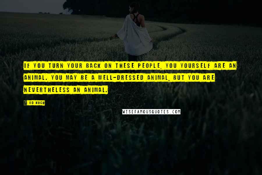 Ed Koch Quotes: If you turn your back on these people, you yourself are an animal. You may be a well-dressed animal, but you are nevertheless an animal.