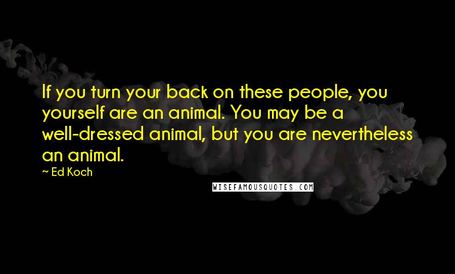 Ed Koch Quotes: If you turn your back on these people, you yourself are an animal. You may be a well-dressed animal, but you are nevertheless an animal.