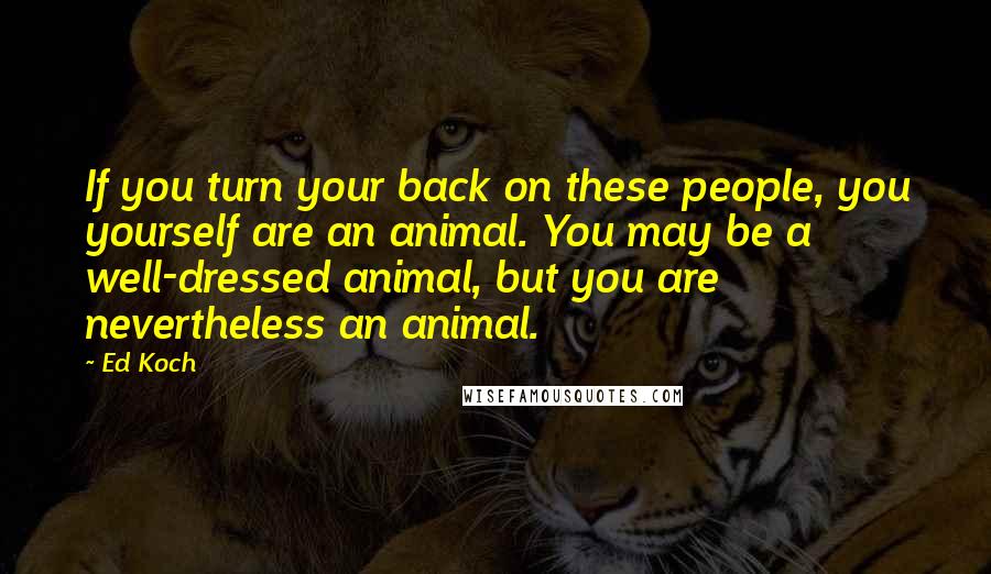 Ed Koch Quotes: If you turn your back on these people, you yourself are an animal. You may be a well-dressed animal, but you are nevertheless an animal.