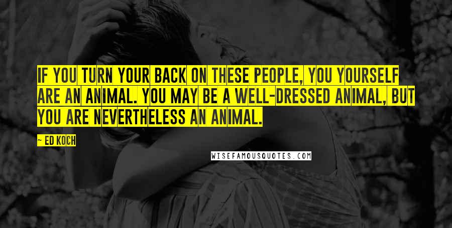 Ed Koch Quotes: If you turn your back on these people, you yourself are an animal. You may be a well-dressed animal, but you are nevertheless an animal.