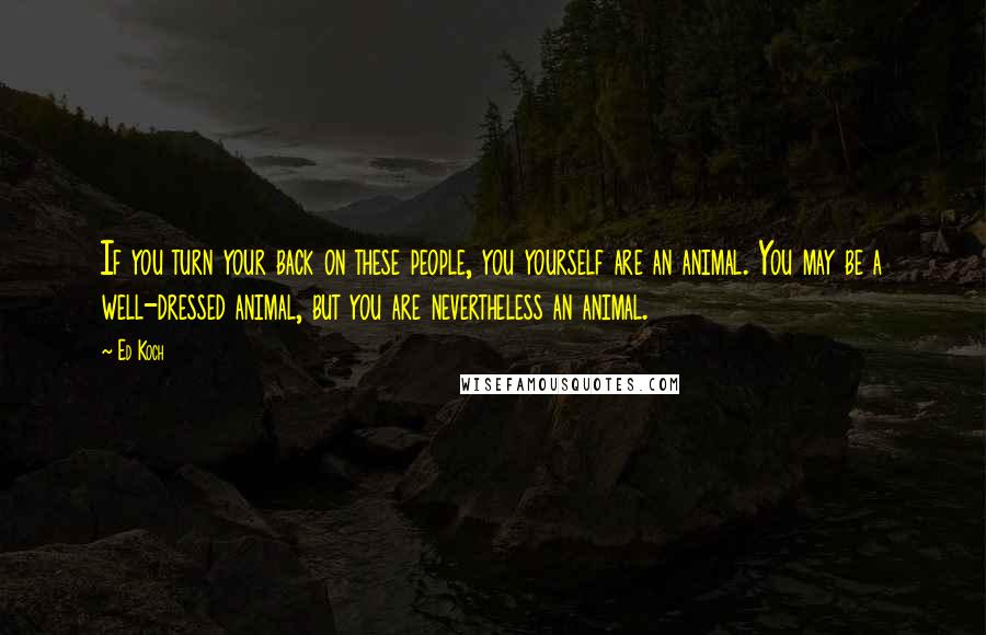 Ed Koch Quotes: If you turn your back on these people, you yourself are an animal. You may be a well-dressed animal, but you are nevertheless an animal.