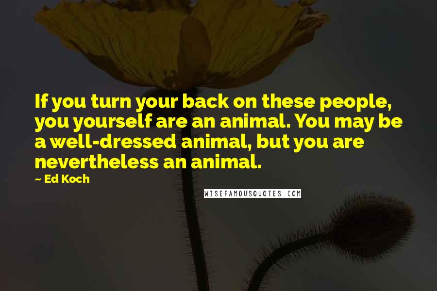 Ed Koch Quotes: If you turn your back on these people, you yourself are an animal. You may be a well-dressed animal, but you are nevertheless an animal.