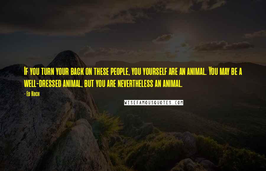 Ed Koch Quotes: If you turn your back on these people, you yourself are an animal. You may be a well-dressed animal, but you are nevertheless an animal.