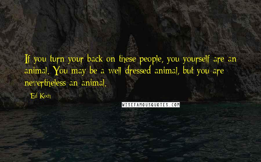 Ed Koch Quotes: If you turn your back on these people, you yourself are an animal. You may be a well-dressed animal, but you are nevertheless an animal.