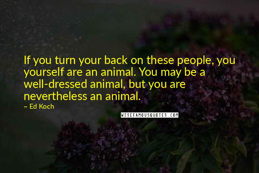 Ed Koch Quotes: If you turn your back on these people, you yourself are an animal. You may be a well-dressed animal, but you are nevertheless an animal.