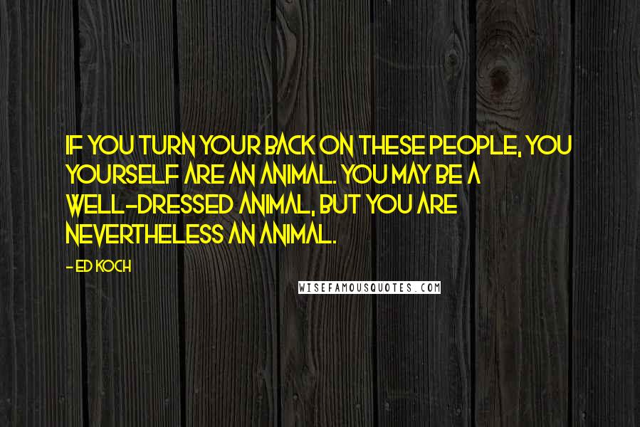 Ed Koch Quotes: If you turn your back on these people, you yourself are an animal. You may be a well-dressed animal, but you are nevertheless an animal.