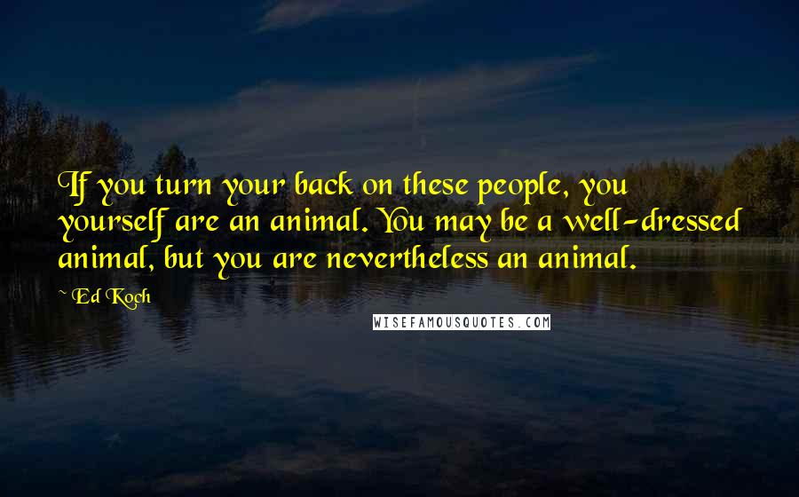 Ed Koch Quotes: If you turn your back on these people, you yourself are an animal. You may be a well-dressed animal, but you are nevertheless an animal.