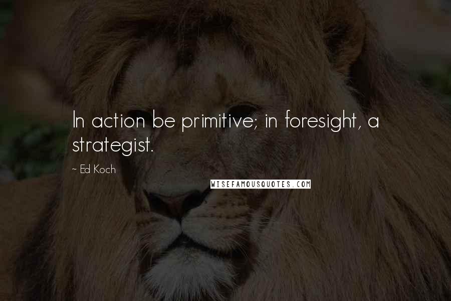 Ed Koch Quotes: In action be primitive; in foresight, a strategist.