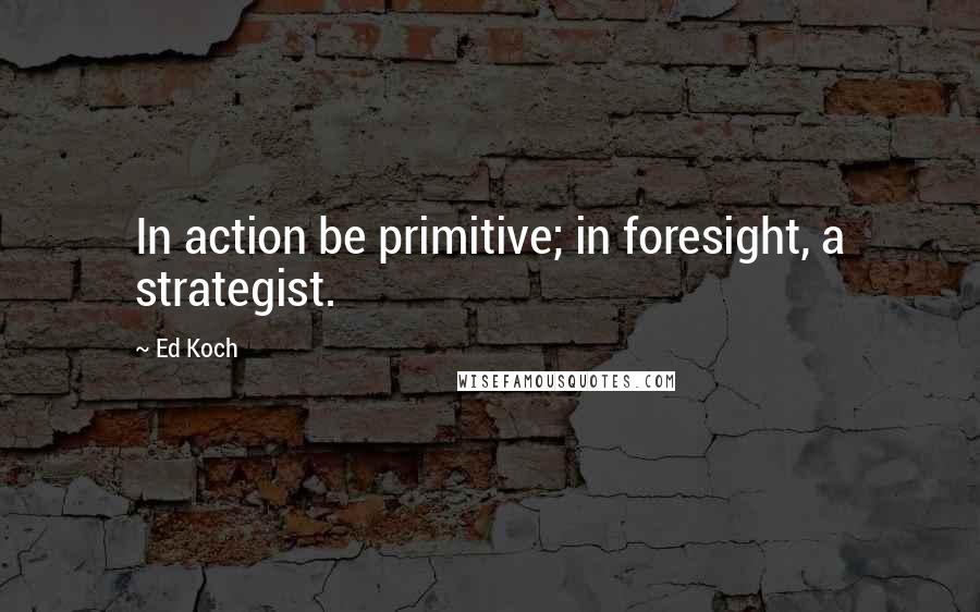 Ed Koch Quotes: In action be primitive; in foresight, a strategist.