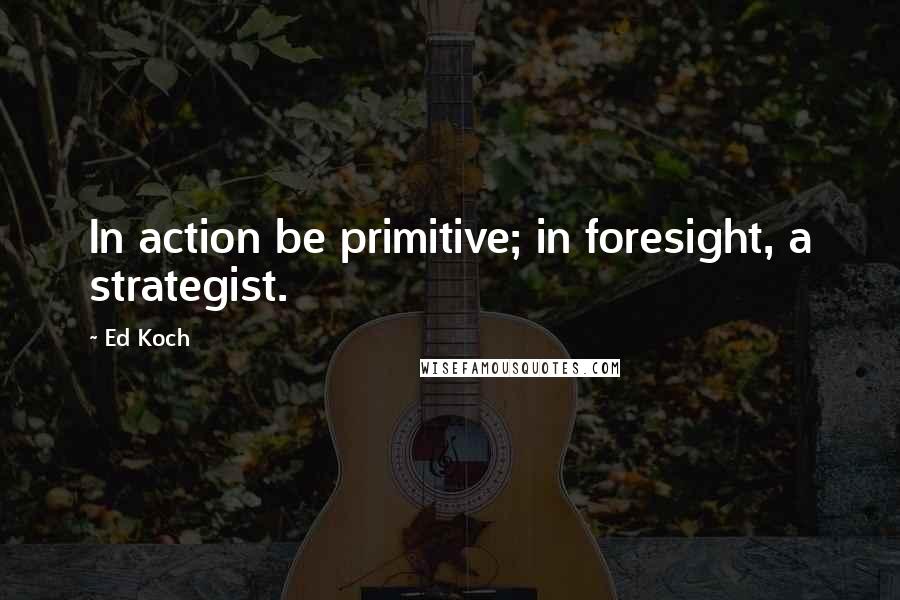 Ed Koch Quotes: In action be primitive; in foresight, a strategist.