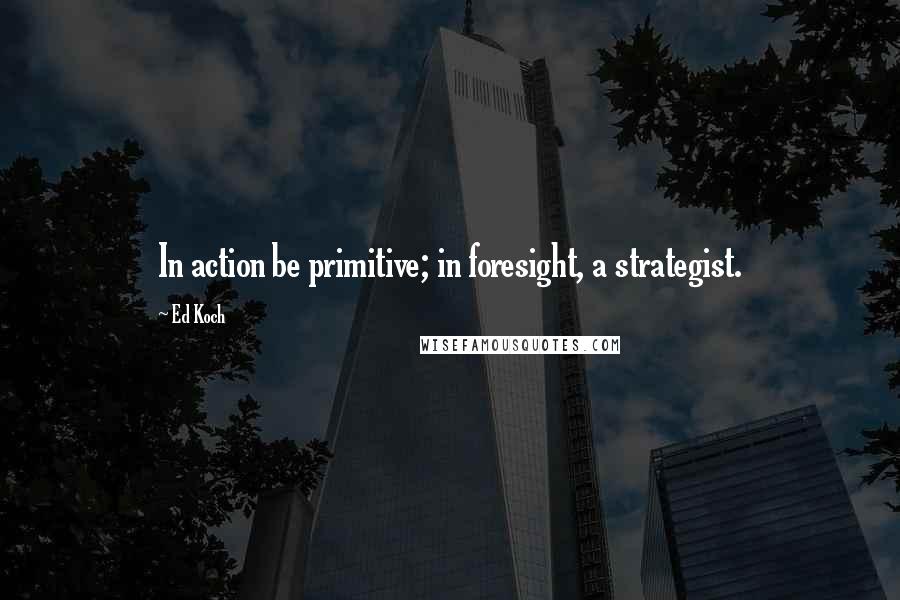 Ed Koch Quotes: In action be primitive; in foresight, a strategist.