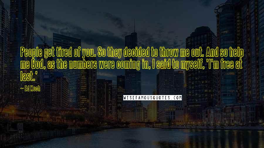 Ed Koch Quotes: People get tired of you. So they decided to throw me out. And so help me God, as the numbers were coming in, I said to myself, 'I'm free at last.'