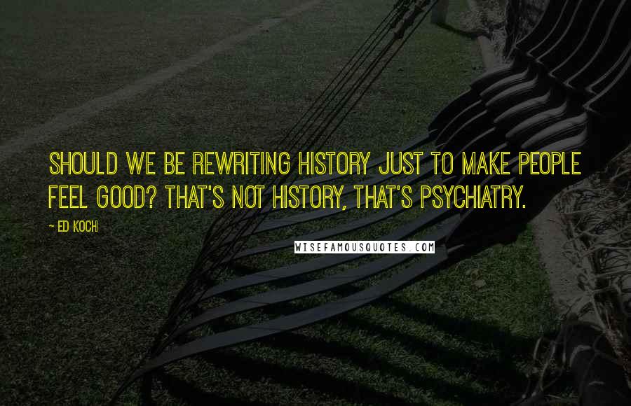 Ed Koch Quotes: Should we be rewriting history just to make people feel good? That's not history, that's psychiatry.