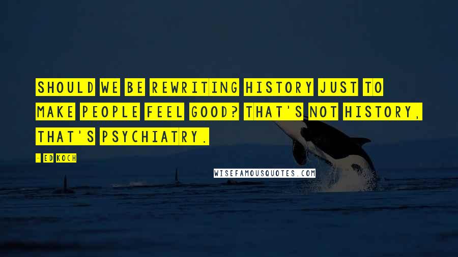 Ed Koch Quotes: Should we be rewriting history just to make people feel good? That's not history, that's psychiatry.